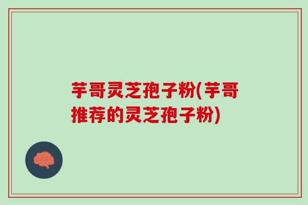 芋哥灵芝孢子粉(芋哥推荐的灵芝孢子粉)