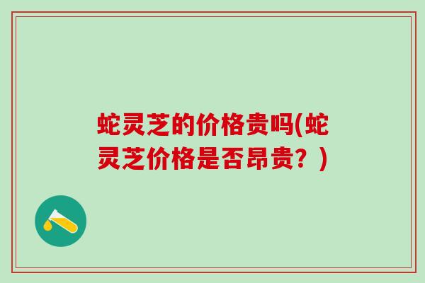 蛇灵芝的价格贵吗(蛇灵芝价格是否昂贵？)