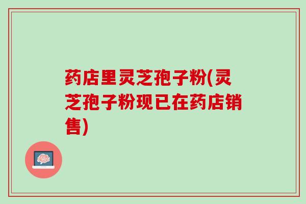 药店里灵芝孢子粉(灵芝孢子粉现已在药店销售)
