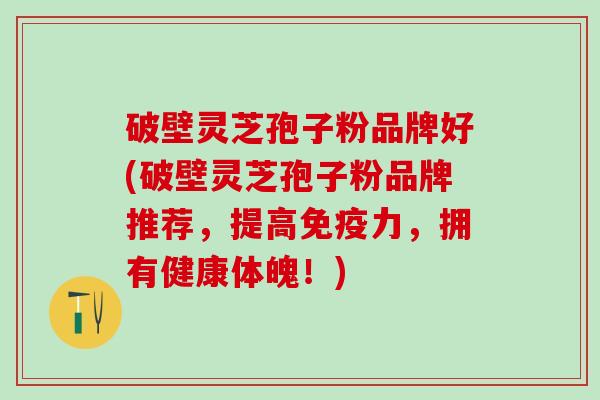 破壁灵芝孢子粉品牌好(破壁灵芝孢子粉品牌推荐，提高免疫力，拥有健康体魄！)