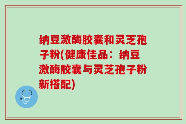 纳豆激酶胶囊和灵芝孢子粉(健康佳品：纳豆激酶胶囊与灵芝孢子粉新搭配)
