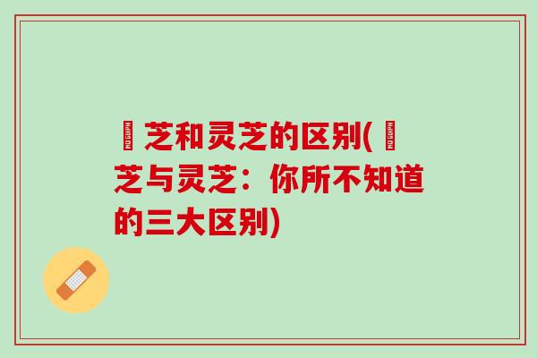 茾芝和灵芝的区别(茾芝与灵芝：你所不知道的三大区别)
