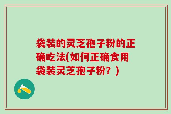 袋装的灵芝孢子粉的正确吃法(如何正确食用袋装灵芝孢子粉？)