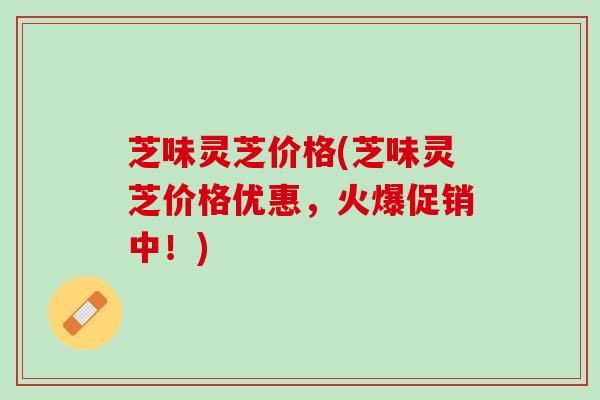 芝味灵芝价格(芝味灵芝价格优惠，火爆促销中！)