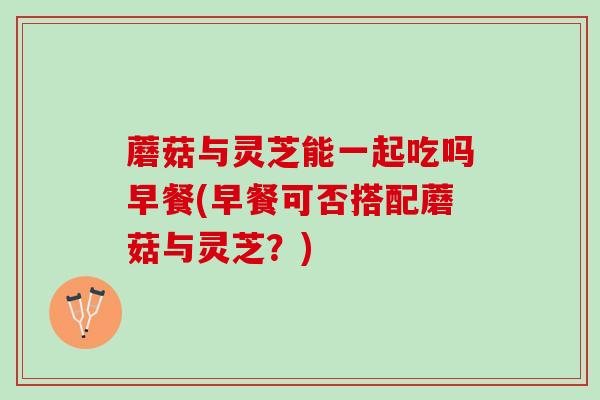 蘑菇与灵芝能一起吃吗早餐(早餐可否搭配蘑菇与灵芝？)