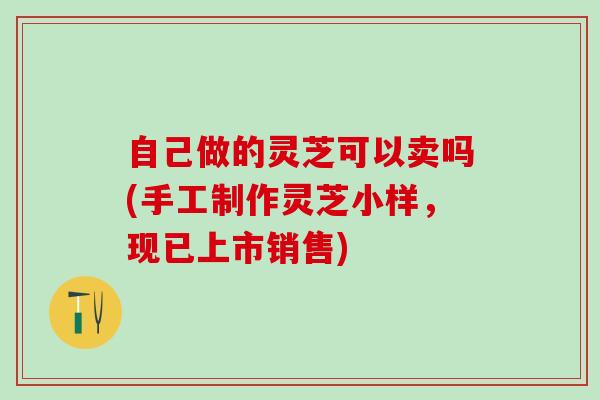 自己做的灵芝可以卖吗(手工制作灵芝小样,现已上市销售) 自己做的灵芝可以卖吗(手工制作灵芝小样,现已上市销售)