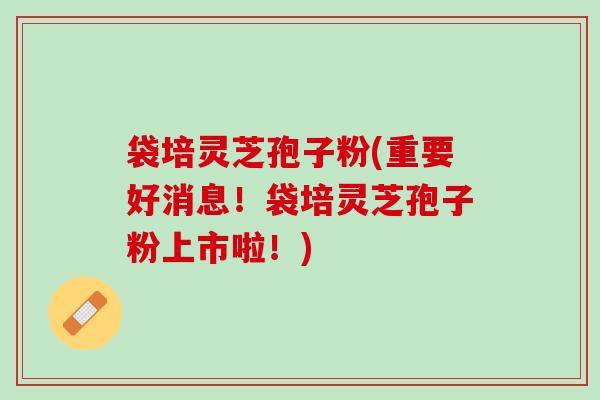 袋培灵芝孢子粉(重要好消息！袋培灵芝孢子粉上市啦！)