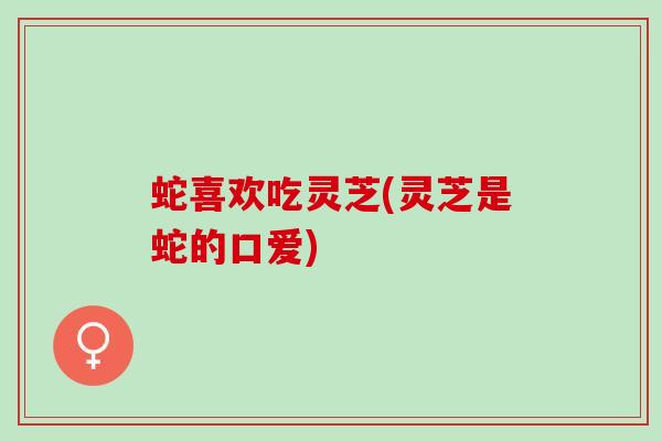 蛇喜欢吃灵芝(灵芝是蛇的口爱)