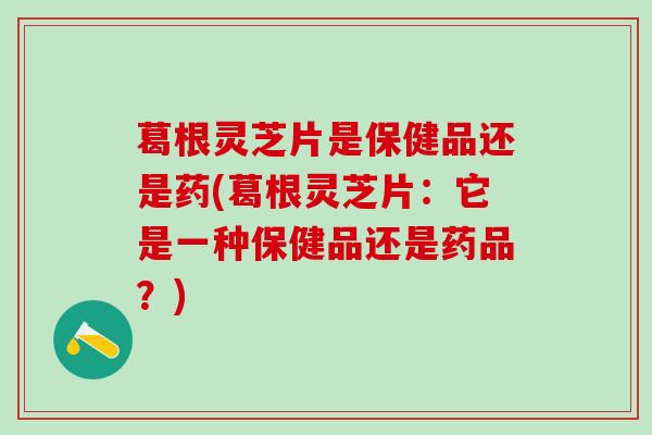 葛根灵芝片是保健品还是药(葛根灵芝片:它是一种保健品还是药品?) 葛根灵芝片是保健品还是药(葛根灵芝片:它是一种保健品还是药品?)