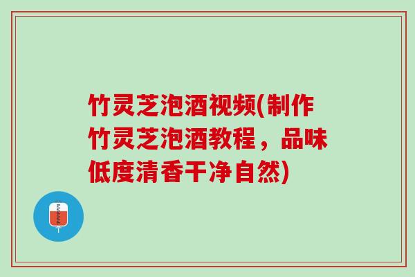 竹灵芝泡酒视频(制作竹灵芝泡酒教程，品味低度清香干净自然)