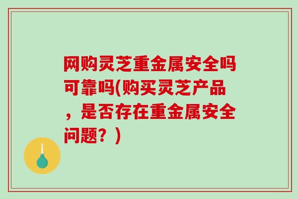 网购灵芝重金属安全吗可靠吗(购买灵芝产品，是否存在重金属安全问题？)