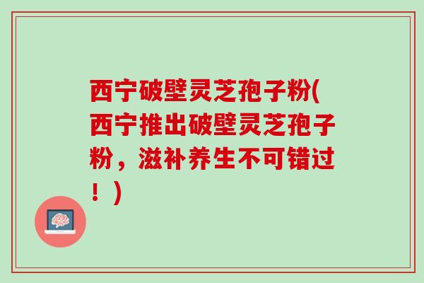 西宁破壁灵芝孢子粉(西宁推出破壁灵芝孢子粉,滋补养生不可错过!) 西宁破壁灵芝孢子粉(西宁推出破壁灵芝孢子粉,滋补养生不可错过!)