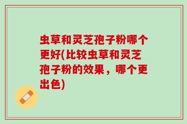 虫草和灵芝孢子粉哪个更好(比较虫草和灵芝孢子粉的效果，哪个更出色)