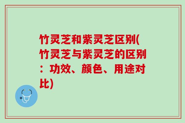竹灵芝和紫灵芝区别(竹灵芝与紫灵芝的区别：功效、颜色、用途对比)