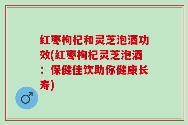 红枣枸杞和灵芝泡酒功效(红枣枸杞灵芝泡酒:保健佳饮助你健康长寿) 红枣枸杞和灵芝泡酒功效(红枣枸杞灵芝泡酒:保健佳饮助你健康长寿)
