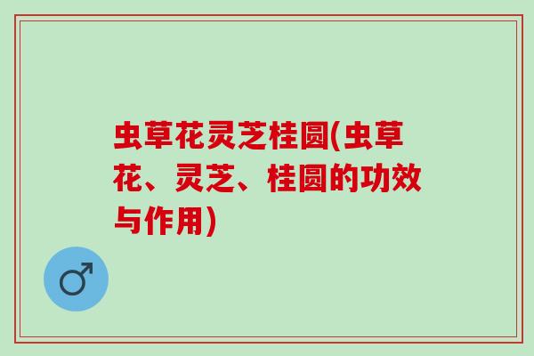 虫草花灵芝桂圆(虫草花、灵芝、桂圆的功效与作用)