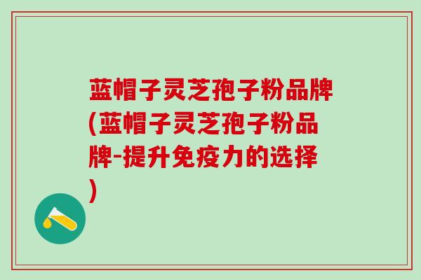 蓝帽子灵芝孢子粉品牌(蓝帽子灵芝孢子粉品牌-提升免疫力的选择)