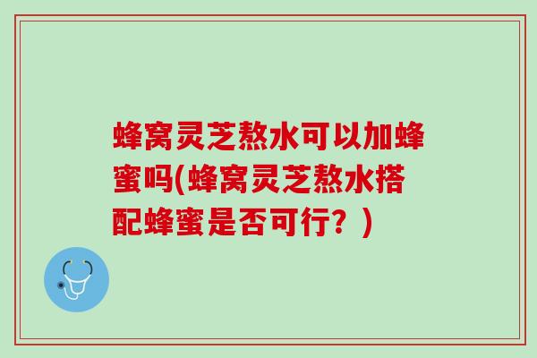蜂窝灵芝熬水可以加蜂蜜吗(蜂窝灵芝熬水搭配蜂蜜是否可行？)