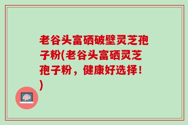 老谷头富硒破壁灵芝孢子粉(老谷头富硒灵芝孢子粉，健康好选择！)