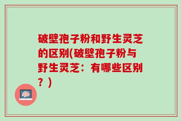 破壁孢子粉和野生灵芝的区别(破壁孢子粉与野生灵芝：有哪些区别？)