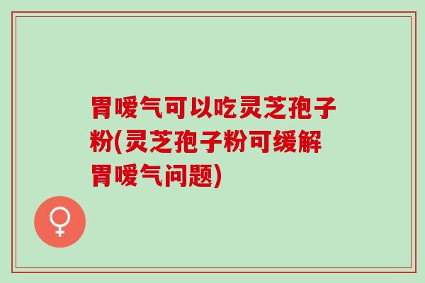 胃嗳气可以吃灵芝孢子粉(灵芝孢子粉可缓解胃嗳气问题)