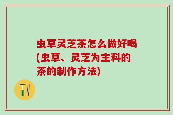 虫草灵芝茶怎么做好喝(虫草、灵芝为主料的茶的制作方法)