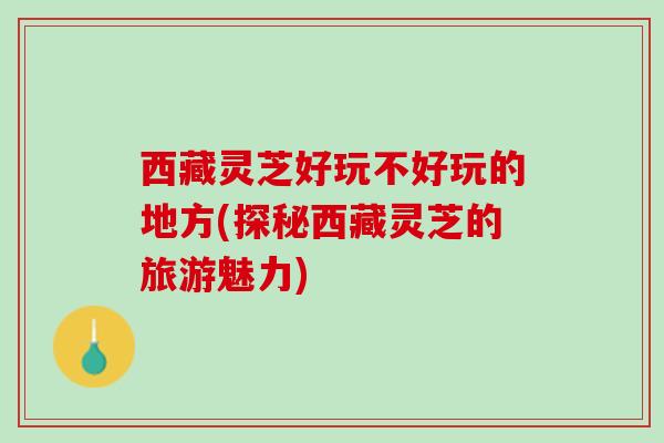 西藏灵芝好玩不好玩的地方(探秘西藏灵芝的旅游魅力)