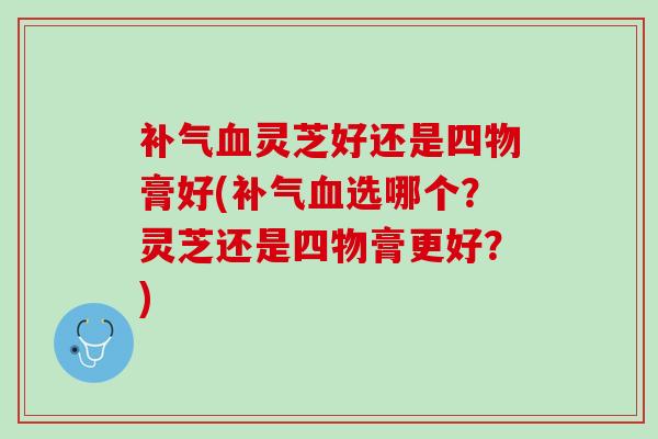 补气血灵芝好还是四物膏好(补气血选哪个？灵芝还是四物膏更好？)