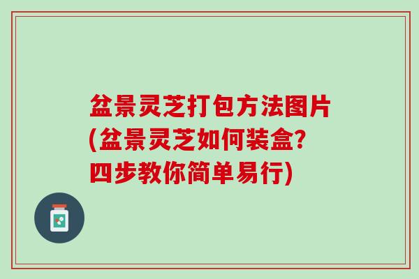 盆景灵芝打包方法图片(盆景灵芝如何装盒？四步教你简单易行)
