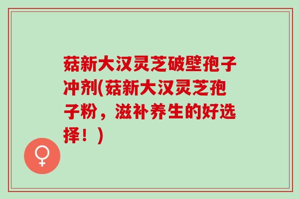 菇新大汉灵芝破壁孢子冲剂(菇新大汉灵芝孢子粉，滋补养生的好选择！)