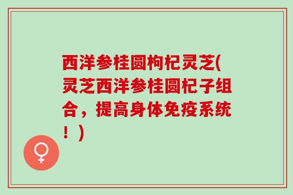 西洋参桂圆枸杞灵芝(灵芝西洋参桂圆杞子组合，提高身体免疫系统！)