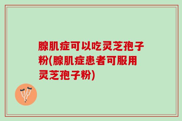 腺肌症可以吃灵芝孢子粉(腺肌症患者可服用灵芝孢子粉)