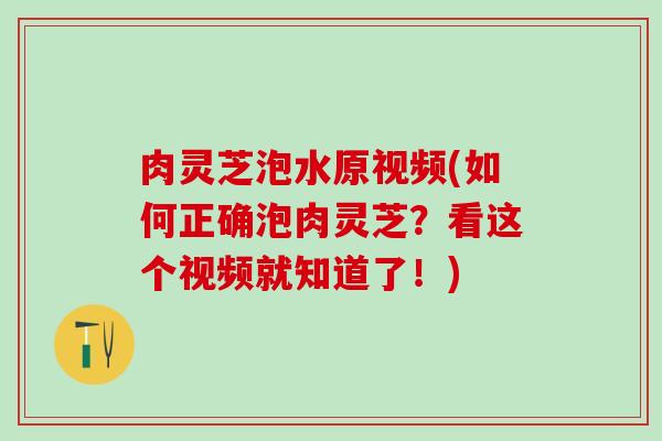 肉灵芝泡水原视频(如何正确泡肉灵芝？看这个视频就知道了！)