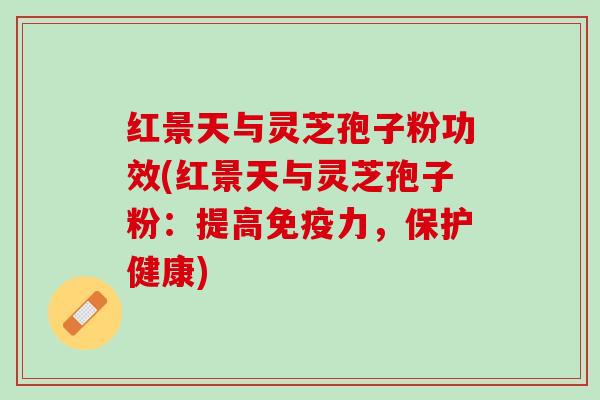 红景天与灵芝孢子粉功效(红景天与灵芝孢子粉：提高免疫力，保护健康)