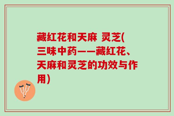 藏红花和天麻 灵芝(三味中药——藏红花、天麻和灵芝的功效与作用)