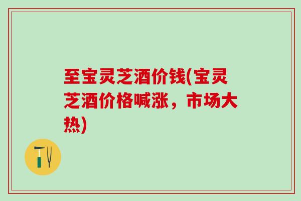 至宝灵芝酒价钱(宝灵芝酒价格喊涨，市场大热)
