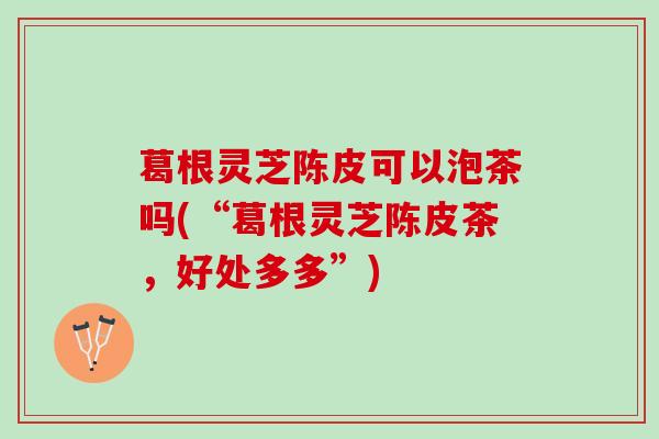 葛根灵芝陈皮可以泡茶吗(“葛根灵芝陈皮茶，好处多多”)