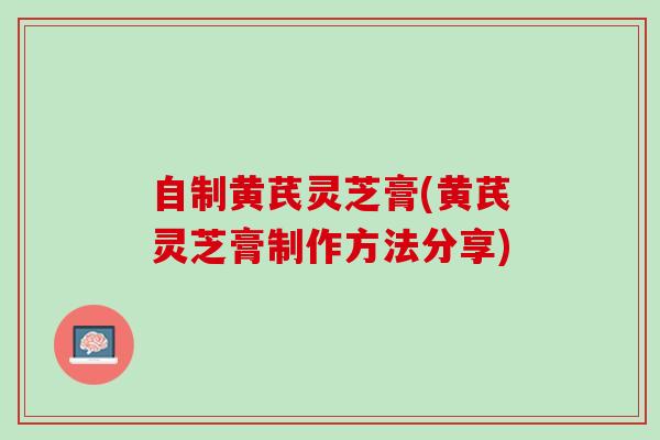 自制黄芪灵芝膏(黄芪灵芝膏制作方法分享)