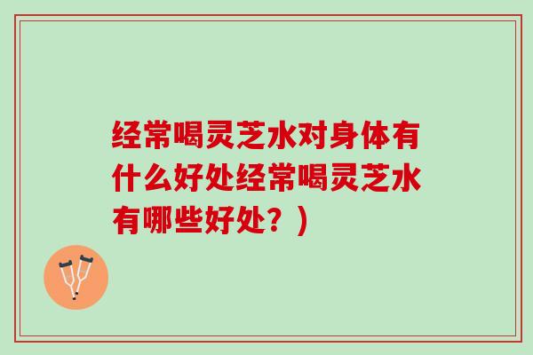 经常喝灵芝水对身体有什么好处经常喝灵芝水有哪些好处?) 经常喝灵芝水对身体有什么好处经常喝灵芝水有哪些好处?)