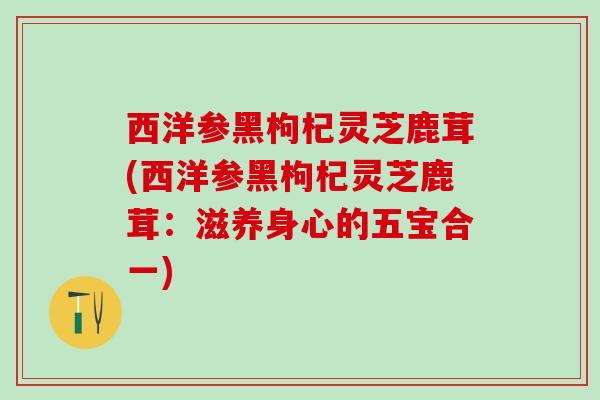西洋参黑枸杞灵芝鹿茸(西洋参黑枸杞灵芝鹿茸：滋养身心的五宝合一)