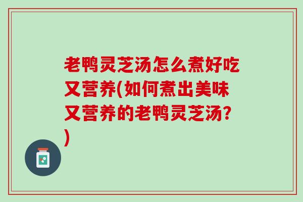 老鸭灵芝汤怎么煮好吃又营养(如何煮出美味又营养的老鸭灵芝汤？)