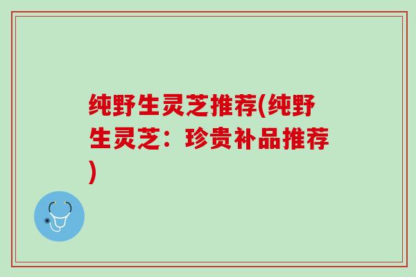 纯野生灵芝推荐(纯野生灵芝：珍贵补品推荐)