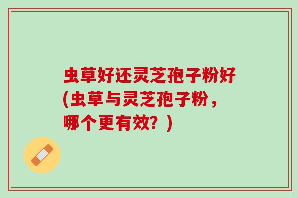 虫草好还灵芝孢子粉好(虫草与灵芝孢子粉，哪个更有效？)