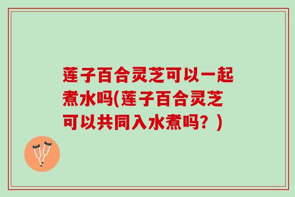 莲子百合灵芝可以一起煮水吗(莲子百合灵芝可以共同入水煮吗？)