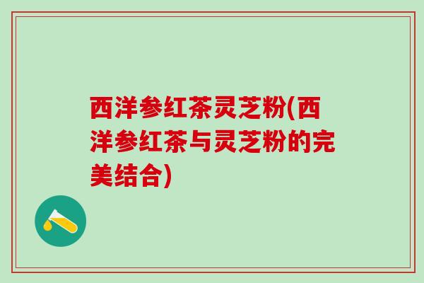 西洋参红茶灵芝粉(西洋参红茶与灵芝粉的完美结合) 西洋参红茶灵芝粉(西洋参红茶与灵芝粉的完美结合)