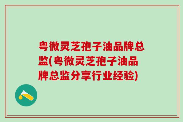 粤微灵芝孢子油品牌总监(粤微灵芝孢子油品牌总监分享行业经验)