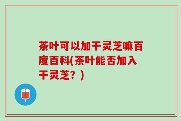 茶叶可以加干灵芝嘛百度百科(茶叶能否加入干灵芝？)
