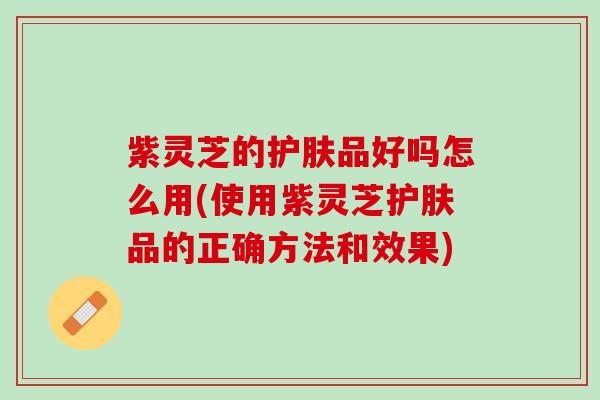 紫灵芝的护肤品好吗怎么用(使用紫灵芝护肤品的正确方法和效果) 紫灵芝的护肤品好吗怎么用(使用紫灵芝护肤品的正确方法和效果)