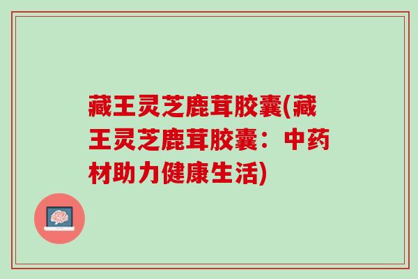 藏王灵芝鹿茸胶囊(藏王灵芝鹿茸胶囊：中药材助力健康生活)