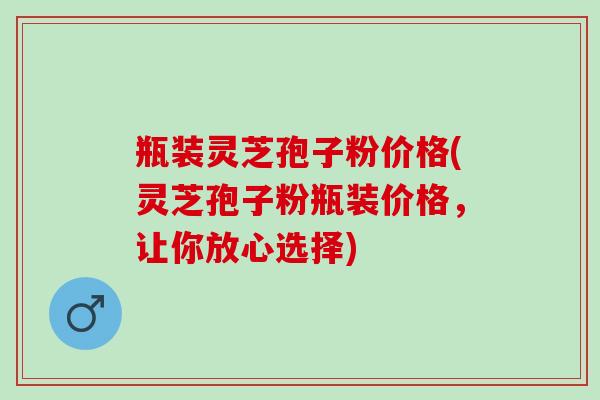 瓶装灵芝孢子粉价格(灵芝孢子粉瓶装价格，让你放心选择)